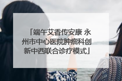 端午艾香传安康 永州市中心医院肿瘤科创新中西联合诊疗模式
